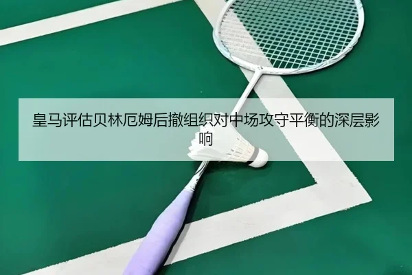 皇马评估贝林厄姆后撤组织对中场攻守平衡的深层影响