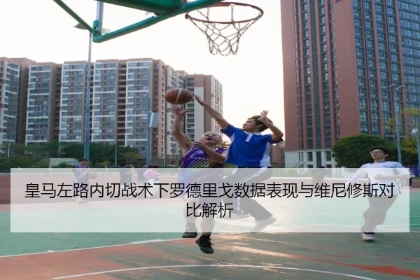 皇马左路内切战术下罗德里戈数据表现与维尼修斯对比解析