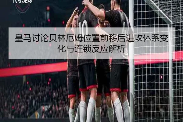 皇马讨论贝林厄姆位置前移后进攻体系变化与连锁反应解析