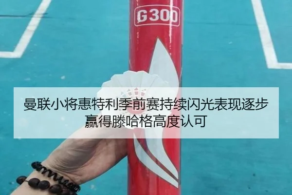 曼联小将惠特利季前赛持续闪光表现逐步赢得滕哈格高度认可