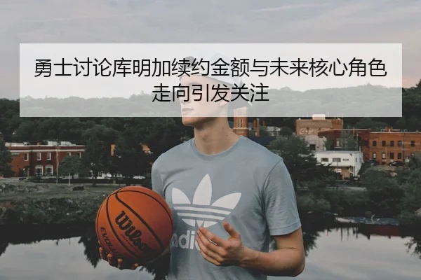 勇士讨论库明加续约金额与未来核心角色走向引发关注