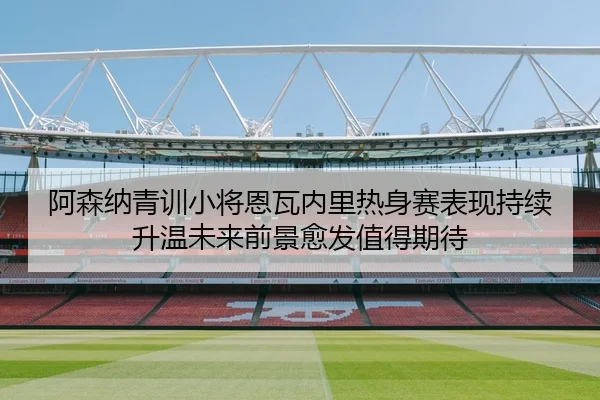阿森纳青训小将恩瓦内里热身赛表现持续升温未来前景愈发值得期待